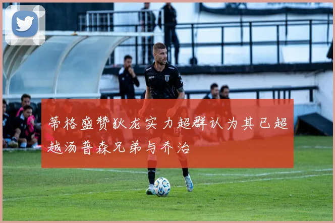 蒂格盛赞狄龙实力超群认为其已超越汤普森兄弟与乔治