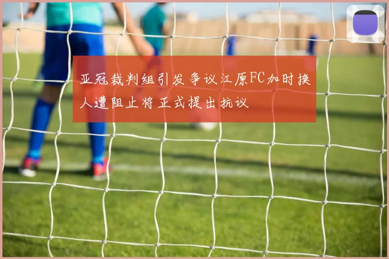 亚冠裁判组引发争议江原FC加时换人遭阻止将正式提出抗议