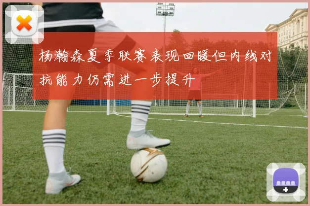 杨瀚森夏季联赛表现回暖但内线对抗能力仍需进一步提升