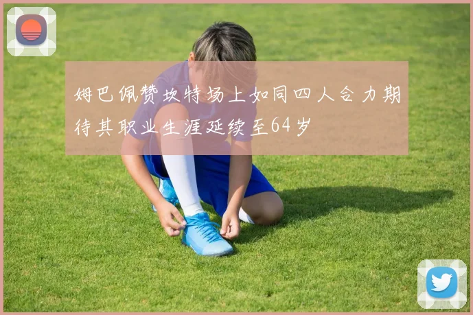 姆巴佩赞坎特场上如同四人合力期待其职业生涯延续至64岁