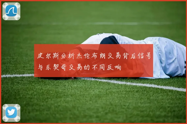 皮尔斯分析杰伦布朗交易背后信号与东契奇交易的不同反响