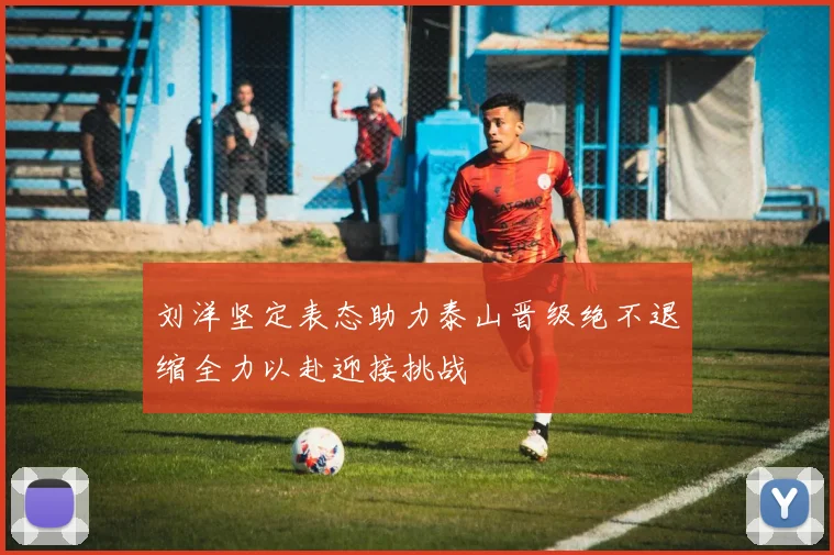 刘洋坚定表态助力泰山晋级绝不退缩全力以赴迎接挑战