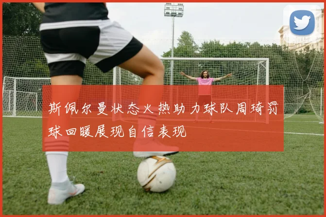 斯佩尔曼状态火热助力球队周琦罚球回暖展现自信表现