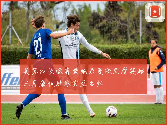 奥苏拉长途奔袭绝杀曼联荣膺英超三月最佳进球实至名归