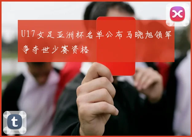 U17女足亚洲杯名单公布马晓旭领军争夺世少赛资格
