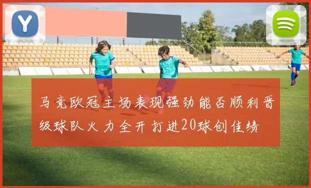马竞欧冠主场表现强劲能否顺利晋级球队火力全开打进20球创佳绩