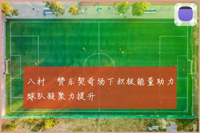 八村塁赞东契奇场下积极能量助力球队凝聚力提升