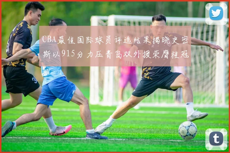CBA最佳国际球员评选结果揭晓史密斯以915分力压青岛双外援荣膺桂冠