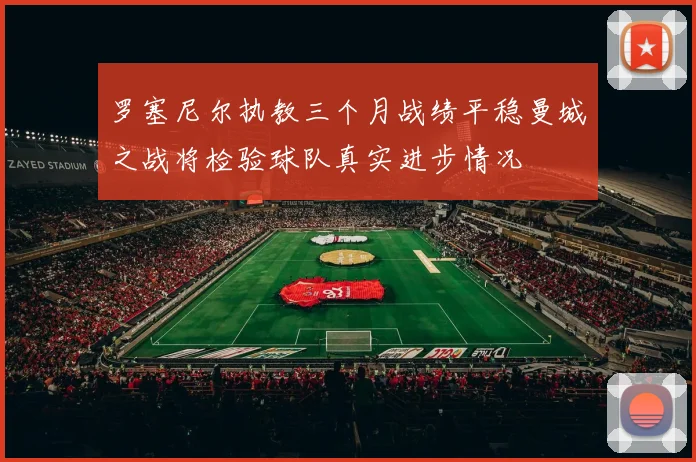 罗塞尼尔执教三个月战绩平稳曼城之战将检验球队真实进步情况